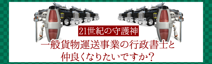 ２１世紀の守護神。一般貨物運送事業の行政書士と仲良くなりたいですか？行政書士と顧問契約しておく事で、日々の相談や整備、手法など“知らなかった営業停止処分”を回避できる！運送業専門の行政書士だから安心。